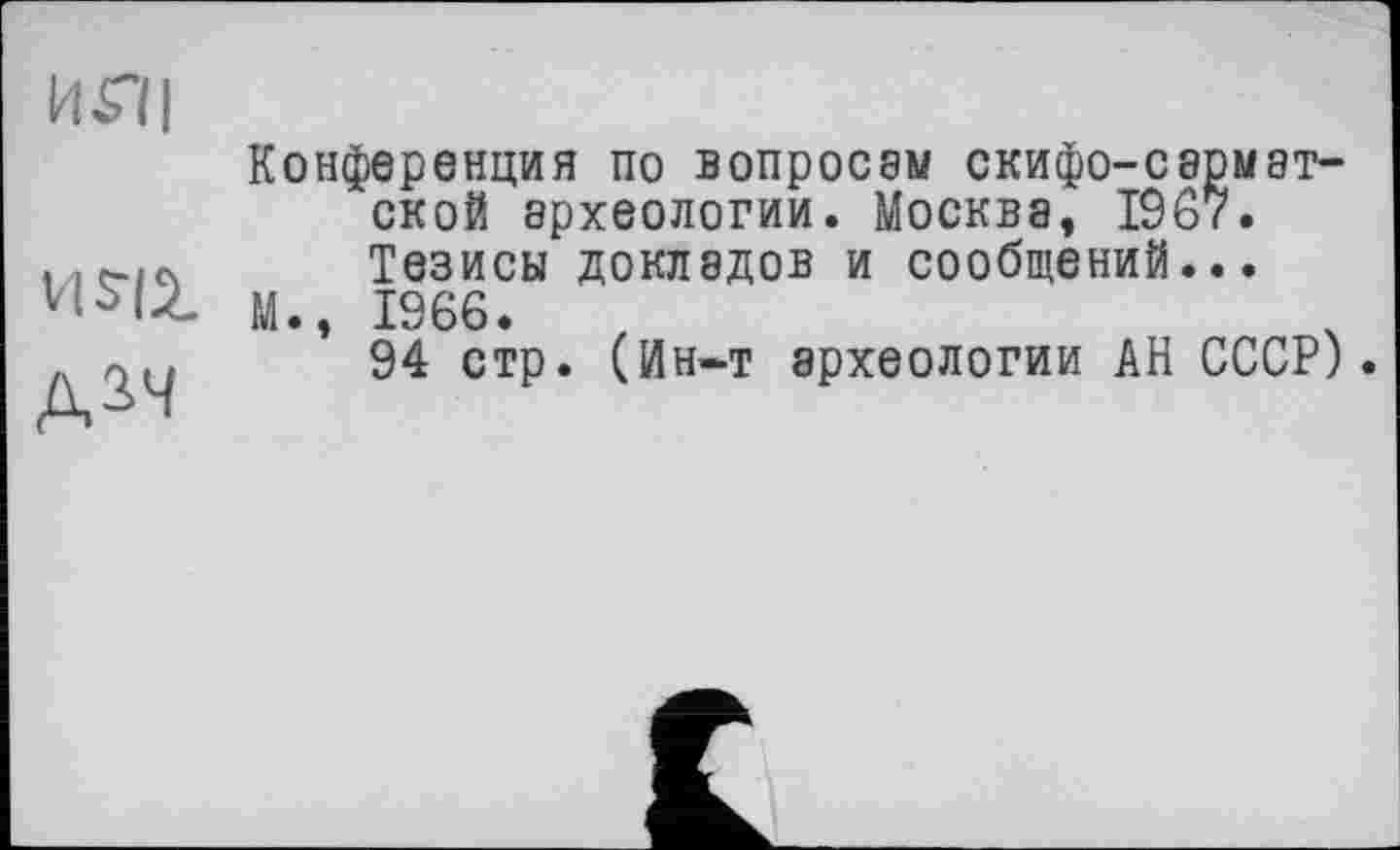 ﻿Ш|
Д2Ч
Конференция по вопросам скифо-сармат-ской археологии. Москва, 1967. Тезисы докладов и сообщений...
М., 1966.
94 стр. (Ин-т археологии АН СССР).